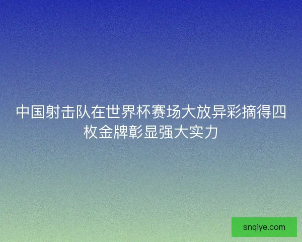 中国射击队在世界杯赛场大放异彩摘得四枚金牌彰显强大实力