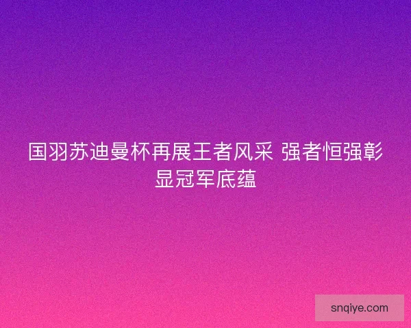 国羽苏迪曼杯再展王者风采 强者恒强彰显冠军底蕴