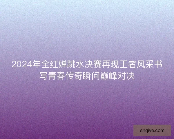 2024年全红婵跳水决赛再现王者风采书写青春传奇瞬间巅峰对决