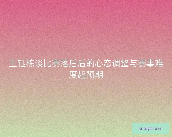 王钰栋谈比赛落后后的心态调整与赛事难度超预期 王钰栋谈比赛落后后的心态调整与赛事难度超预期