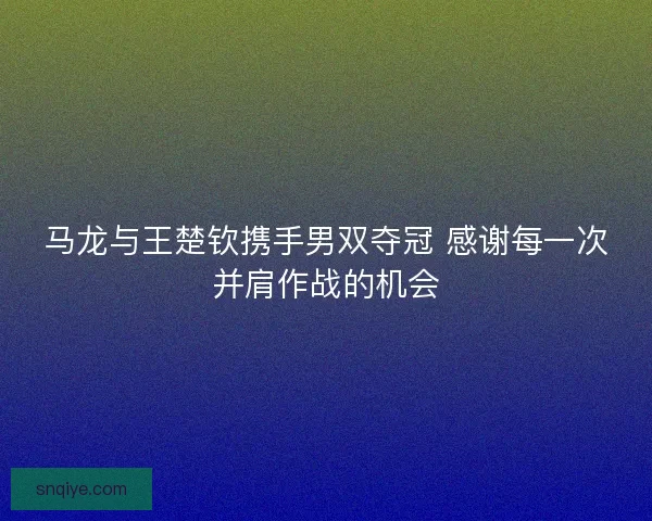 马龙与王楚钦携手男双夺冠 感谢每一次并肩作战的机会