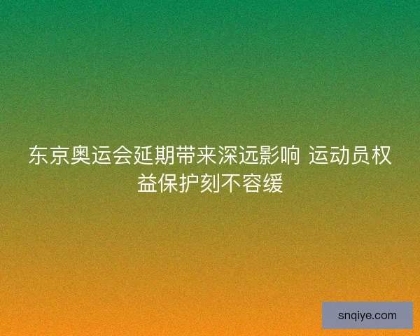 东京奥运会延期带来深远影响 运动员权益保护刻不容缓