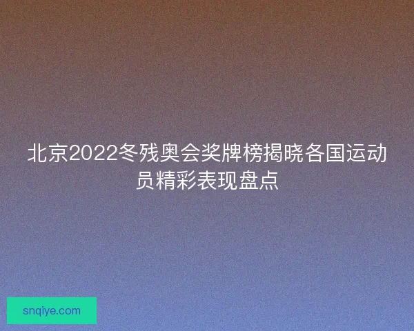 北京2022冬残奥会奖牌榜揭晓各国运动员精彩表现盘点 北京2022冬残奥会奖牌榜揭晓各国运动员精彩表现盘点