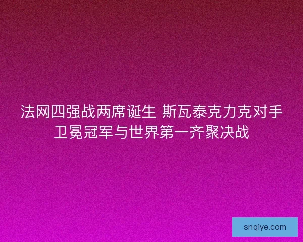法网四强战两席诞生 斯瓦泰克力克对手卫冕冠军与世界第一齐聚决战
