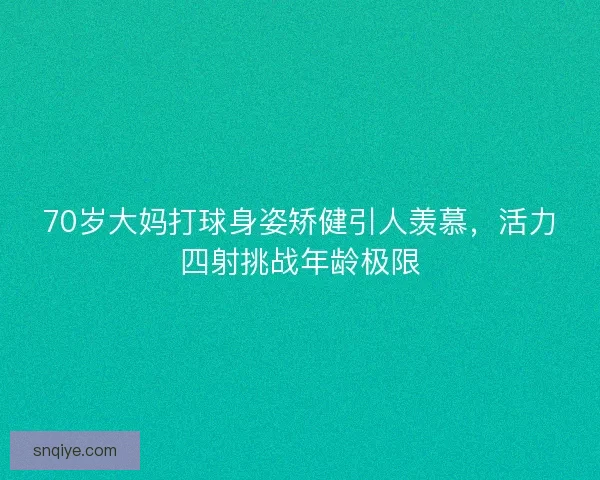 70岁大妈打球身姿矫健引人羡慕,活力四射挑战年龄极限 70岁大妈打球身姿矫健引人羡慕,活力四射挑战年龄极限