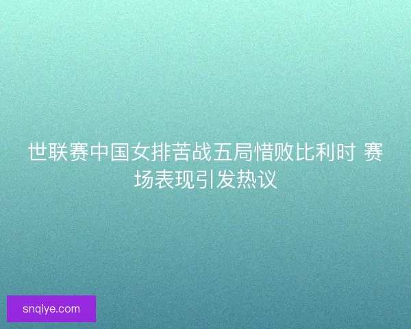 世联赛中国女排苦战五局惜败比利时 赛场表现引发热议