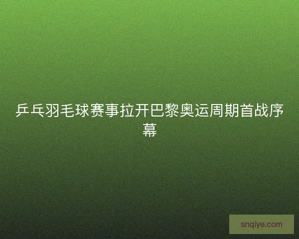 乒乓羽毛球赛事拉开巴黎奥运周期首战序幕