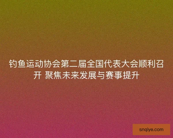 钓鱼运动协会第二届全国代表大会顺利召开 聚焦未来发展与赛事提升