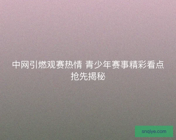 中网引燃观赛热情 青少年赛事精彩看点抢先揭秘 中网引燃观赛热情 青少年赛事精彩看点抢先揭秘