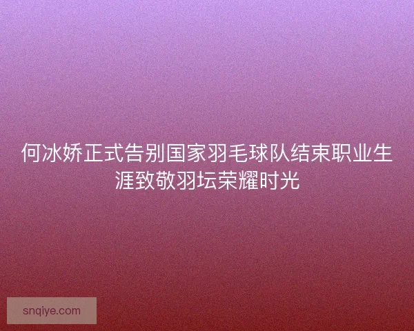 何冰娇正式告别国家羽毛球队结束职业生涯致敬羽坛荣耀时光 何冰娇正式告别国家羽毛球队结束职业生涯致敬羽坛荣耀时光