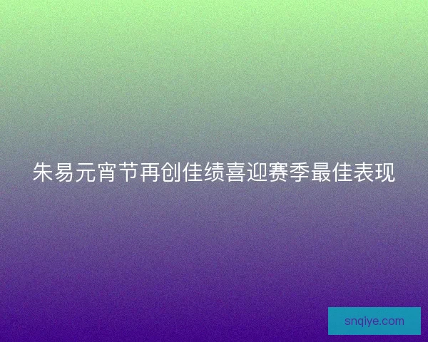 朱易元宵节再创佳绩喜迎赛季最佳表现
