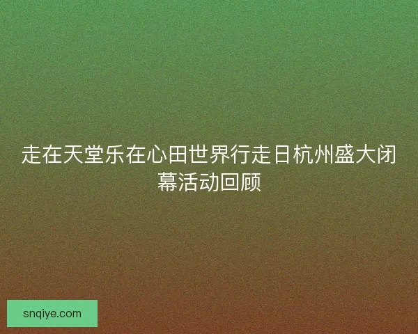走在天堂乐在心田世界行走日杭州盛大闭幕活动回顾 走在天堂乐在心田世界行走日杭州盛大闭幕活动回顾