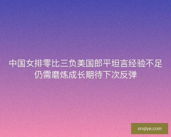 中国女排零比三负美国郎平坦言经验不足仍需磨炼成长期待下次反弹