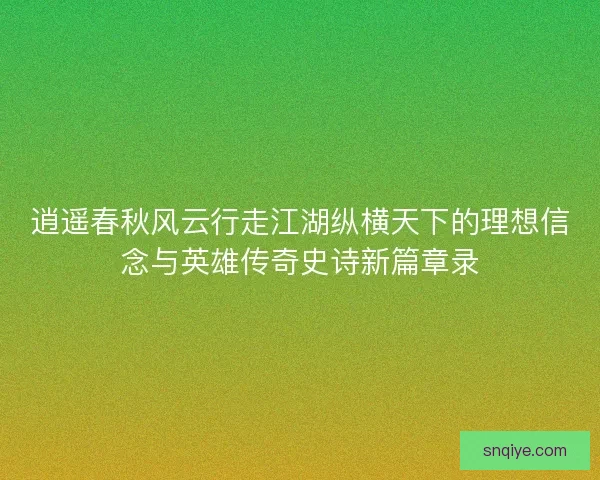 逍遥春秋风云行走江湖纵横天下的理想信念与英雄传奇史诗新篇章录