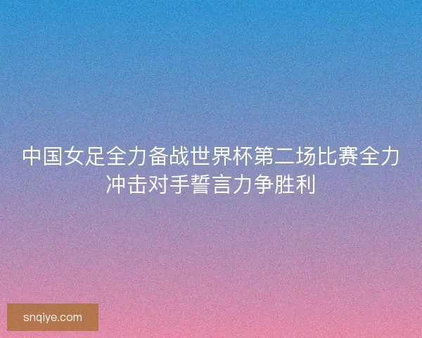 中国女足全力备战世界杯第二场比赛全力冲击对手誓言力争胜利