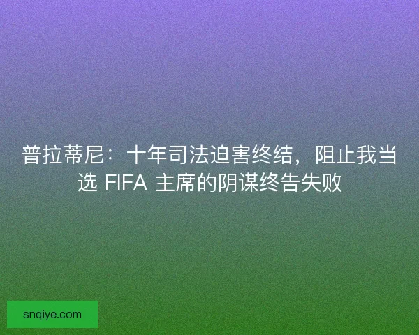 普拉蒂尼：十年司法迫害终结，阻止我当选 FIFA 主席的阴谋终告失败