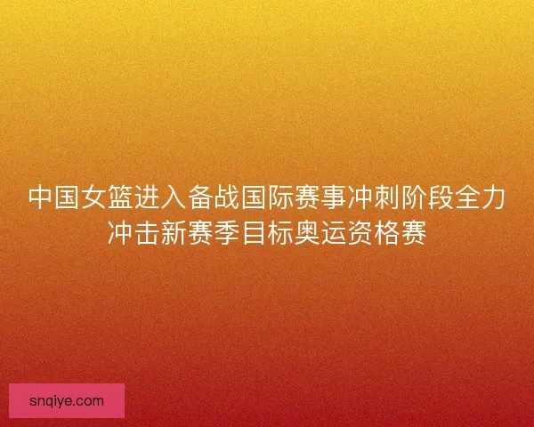 中国女篮进入备战国际赛事冲刺阶段全力冲击新赛季目标奥运资格赛 中国女篮进入备战国际赛事冲刺阶段全力冲击新赛季目标奥运资格赛