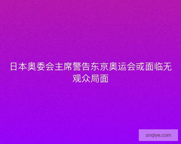 日本奥委会主席警告东京奥运会或面临无观众局面