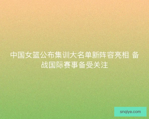 中国女篮公布集训大名单新阵容亮相 备战国际赛事备受关注