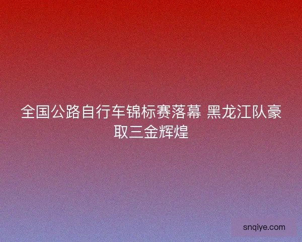 全国公路自行车锦标赛落幕 黑龙江队豪取三金辉煌